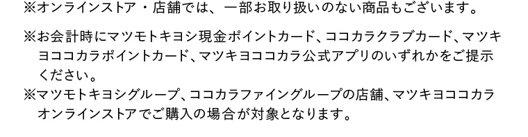 ※オンラインストア・店舗では、一部お取り扱いのない商品もございます。※お会計時にマツモトキヨシ現金ポイントカード、ココカラクラブカード、マツキヨココカラポイントカード、マツキヨココカラ公式アプリのいずれかをご提示ください。※マツモトキヨシグループ、ココカラファイングループの店舗、マツキヨココカラオンラインストアでご購入の場合が対象となります。