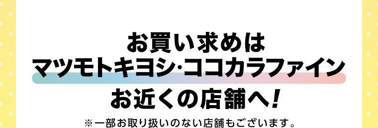 お買い求めはマツモトキヨシ・ココカラファインお近くの店舗へ！一部お取り扱いのない店舗もございます。