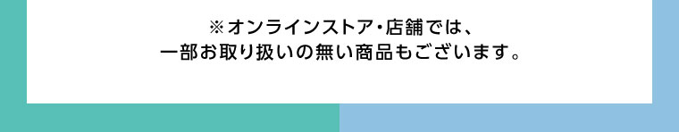 オンラインストア・店舗では、一部お取り扱いのない商品もございます。