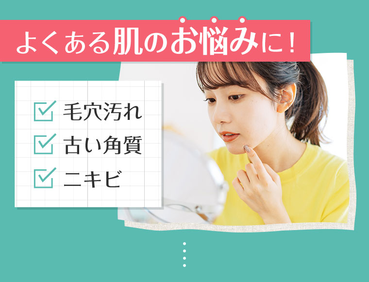 よくある肌のお悩みに! 毛穴汚れ、古い角質、ニキビ。