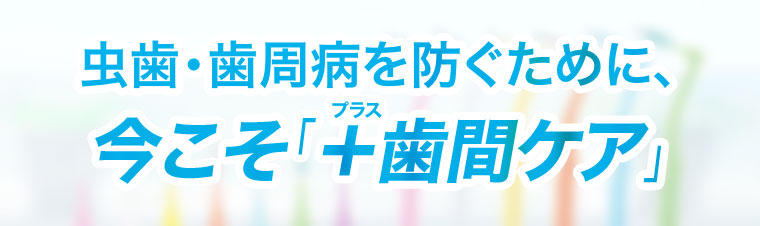 虫歯・歯周病を防ぐために、今こそ「+歯間ケア」。