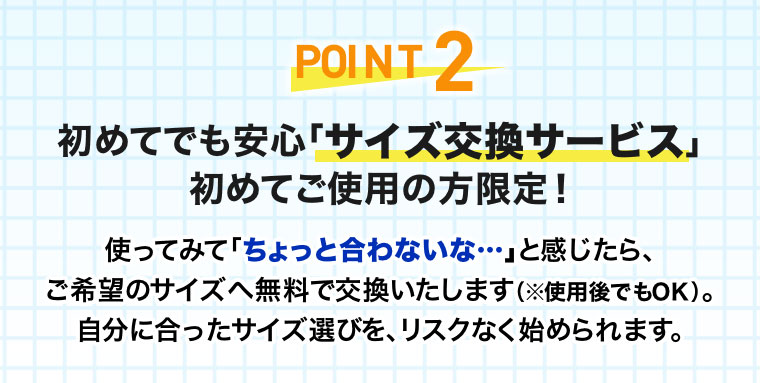 POINT2 初めてでも安心「サイズ交換サービス」。初めてご使用の方限定！使ってみて「ちょっと合わないな･･･」と感じたら、ご希望のサイズへ無料で交換いたします(使用後でもOK)。自分に合ったサイズ選びを、リスクなく始められます。