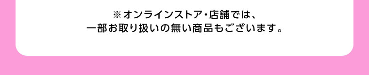 オンラインストア・店舗では、一部お取り扱いのない商品もございます。