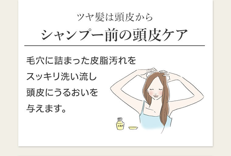 ツヤ髪は頭皮から、シャンプー前の頭皮ケア。毛穴に詰まった皮脂汚れをスッキリ洗い流し、頭皮にうるおいを与えます。