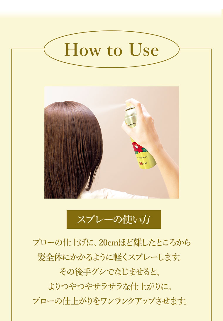 How to Use スプレーの使い方。ブローの仕上げに、20cmほど離したところから髪全体にかかるように軽くスプレーします。その後手グシでなじませると、よりつやつやサラサラな仕上がりに。ブローの仕上がりをワンランクアップさせます。