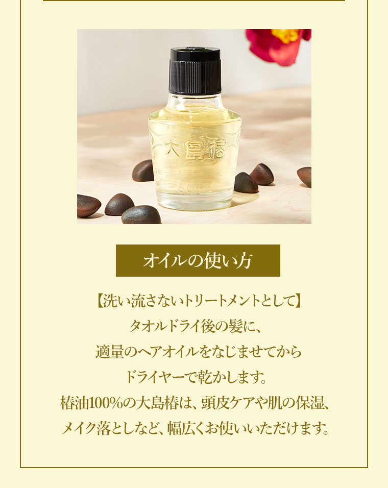 オイルの使い方。洗い流さないトリートメントとして。タオルドライ後の髪に、適量のヘアオイルをなじませてからドライヤーで乾かす。椿油100%の大島椿は、頭皮ケアや肌の保湿、メイク落としなど、幅広くお使いいただけます。