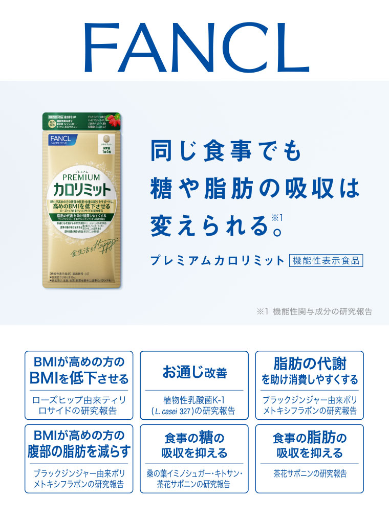 FANCL。同じ食事でも糖や脂肪の吸収は変えられる。プレミアムカロリミット。機能性表示食品。BMIが高めの方のBMIを低下させる。BMIが高めの方の腹部の脂肪を減らす。お通じ改善。食事の糖の吸収を抑える。脂肪の代謝を助け消費しやすくする。食事の脂肪の吸収を抑える。注釈(詳細は本画像をご確認ください)。