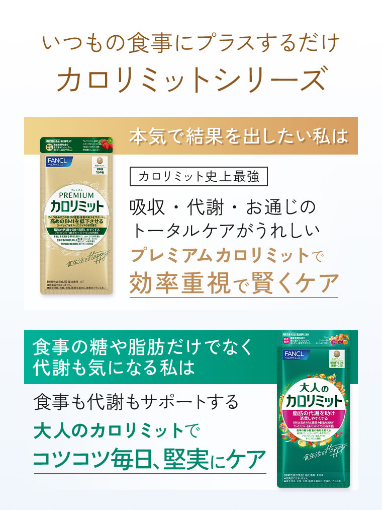 いつもの食事にプラスするだけ、カロリミットシリーズ。本気で結果を出したい私は、カロリミット史上最強、吸収・代謝・お通じのトータルケアがうれしいプレミアムカロリミットで、効率重視で賢くケア。食事の糖や脂肪だけでなく代謝も気になる私は、食事も代謝もサポートする大人のカロリミットでコツコツ毎日、堅実にケア。