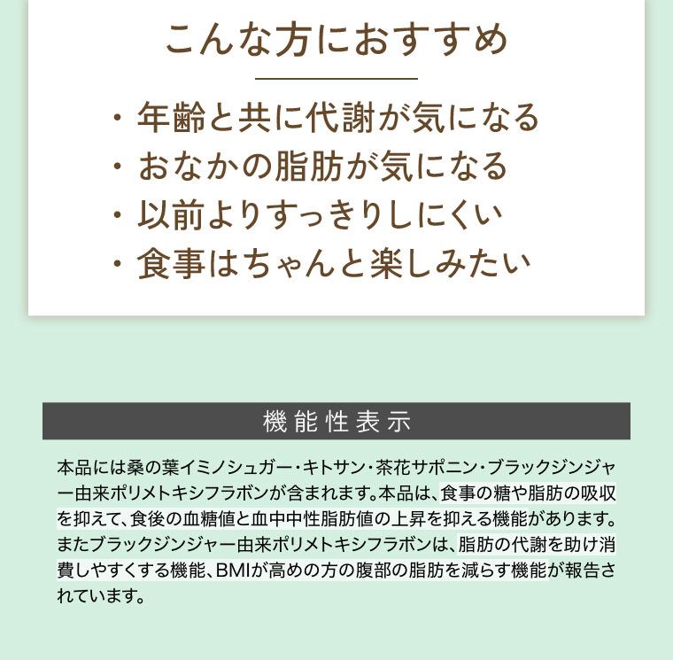 こんな方におすすめ。年齢と共に代謝が気になる。おなかの脂肪が気になる。以前よりすっきりしにくい。食事はちゃんと楽しみたい。機能性表示(詳細は本画像をご確認ください)。