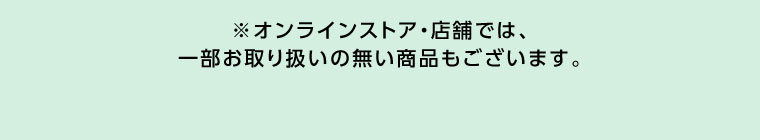 オンラインストア・店舗では、一部お取り扱いのない商品もございます。