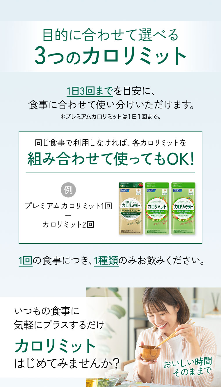 目的に合わせて選べる3つのカロリミット。1日3回までを目安に、食事に合わせて使い分けいただけます。注釈(詳細は本画像をご確認ください)。同じ食事で利用しなければ、各カロリミットを組み合わせて使ってもOK!例。プレミアムカロリミット1回+カロリミット2回。1回の食事につき、1種類のみお飲みください。いつもの食事に、気軽にプラスするだけ。カロリミットはじめてみませんか?おいしい時間、そのままで。