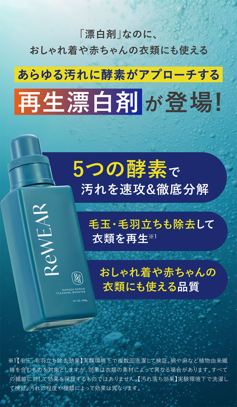 漂白剤なのに、おしゃれ着や赤ちゃんの衣類にも使える。あらゆる汚れに酵素がアプローチする再生漂白剤が登場!5つの酵素で汚れを速攻&徹底分解。毛玉・毛羽立ちも除去して、衣類を再生。おしゃれ着や赤ちゃんの衣類にも使える品質。注釈(詳細は本画像をご確認ください)。