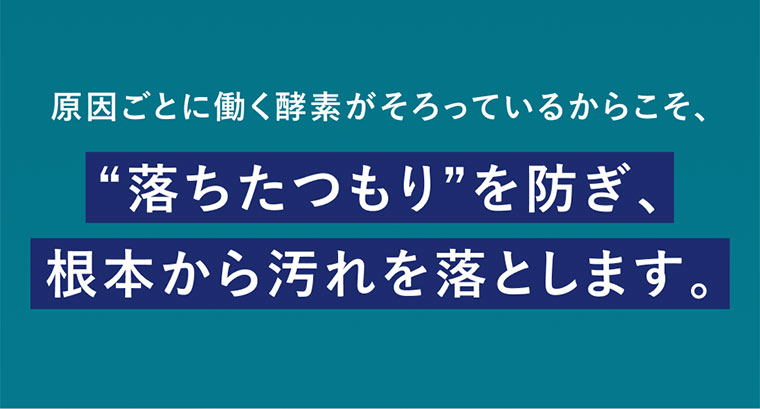 原因ごとに働く酵素がそろっているからこそ、落ちたつもりを防ぎ、根本から汚れを落とします。