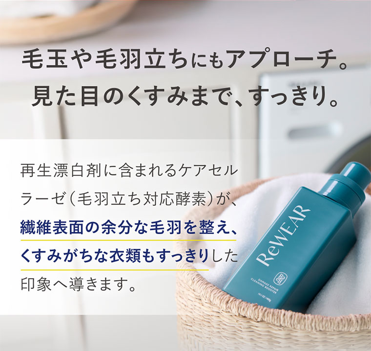 毛玉や毛羽立ちにもアプローチ。見た目のくすみまで、すっきり。再生漂白剤に含まれるケアセルラーゼ(毛羽立ち対応酵素)が、繊維表面の余分な毛羽を整え、くすみがちな衣類もすっきりした印象へ導きます。