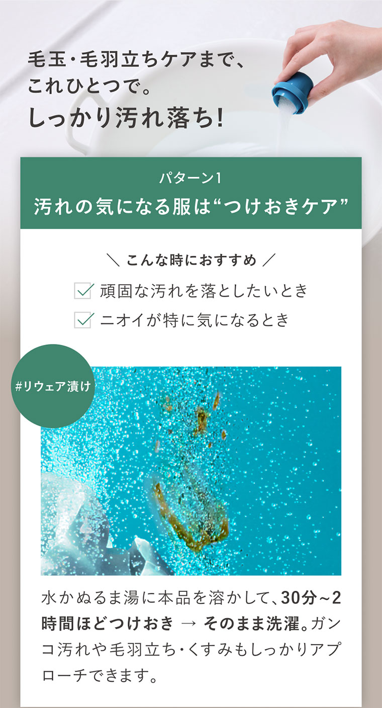 毛玉・毛羽立ちケアまで、これひとつで。しっかり汚れ落ち!パターン1、汚れの気になる服はつけおきケア。こんな時におすすめ。頑固な汚れを落としたいとき。ニオイが特に気になるとき。リウェア漬け。水かぬるま湯に本品を溶かして、30分から2時間ほどつけおき、そのまま洗濯。ガンコ汚れや毛羽立ち・くすみもしっかりアプローチできます。