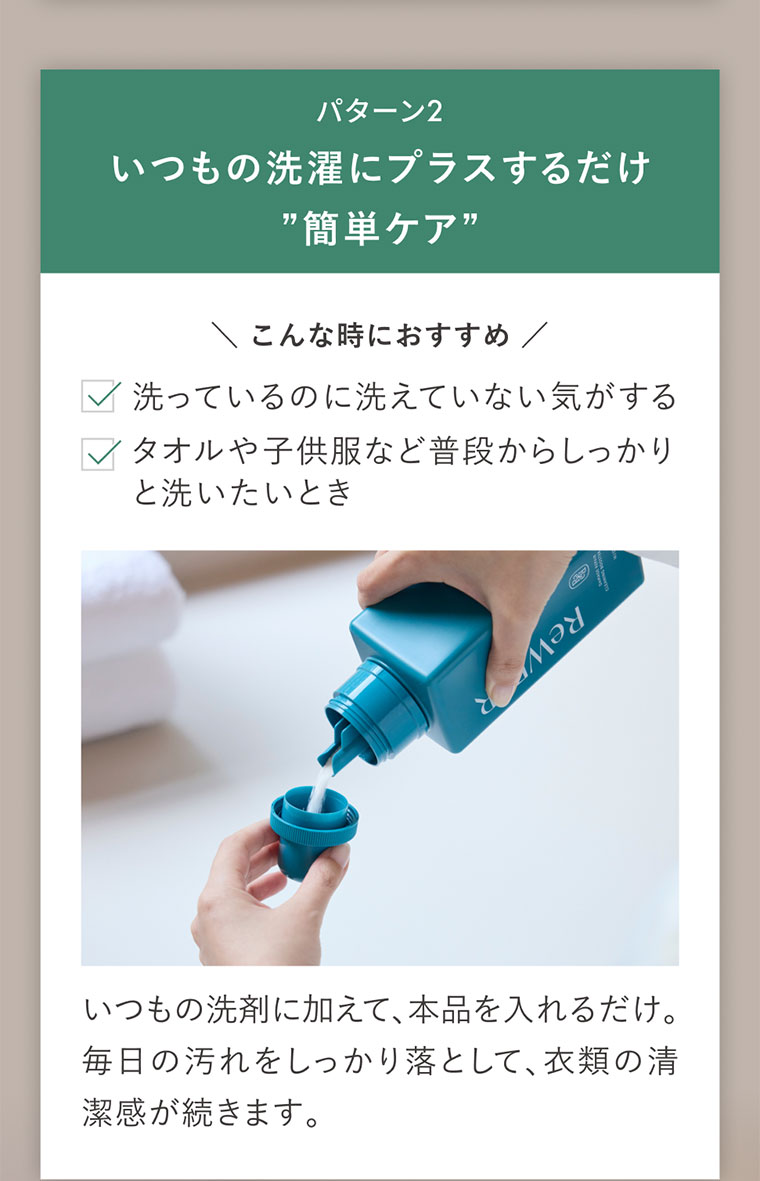 パターン2、いつもの洗濯にプラスするだけ簡単ケア。こんな時におすすめ。洗っているのに洗えていない気がする。タオルや子供服など普段からしっかりと洗いたいとき。いつもの洗剤に加えて、本品を入れるだけ。毎日の汚れをしっかり落として、衣類の清潔感が続きます。