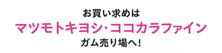 お買い求めは マツモトキヨシ・ココカラファイン ガム売り場へ!