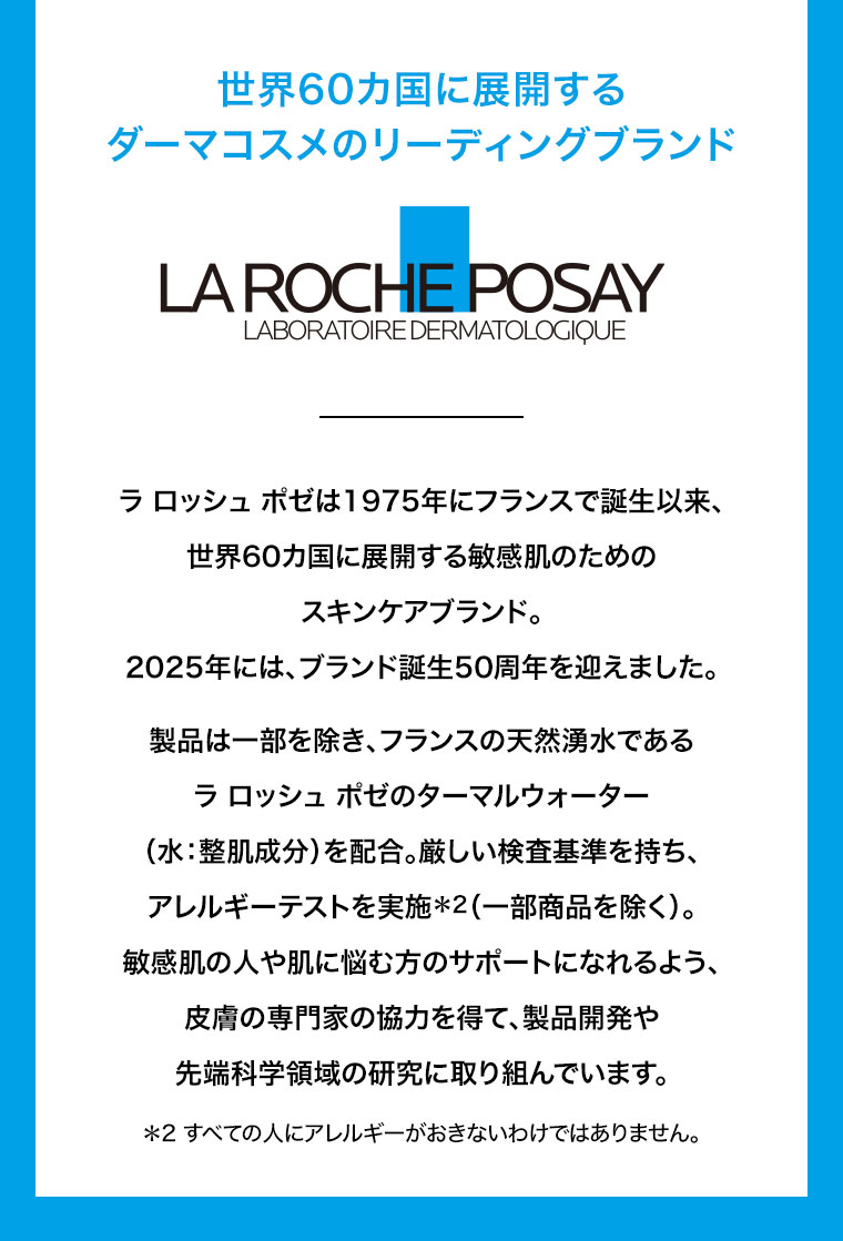 世界60カ国に展開するダーマコスメのリーディングブランド。ラ ロッシュ ポゼは1975年にフランスで誕生以来、世界60カ国に展開する敏感肌のためのスキンケアブランド。2025年には、ブランド誕生50周年を迎えました。製品は一部を除き、フランスの天然湧水であるラ ロッシュ ポゼのターマルウォーター(水、整肌成分)を配合。厳しい検査基準を持ち、アレルギーテストを実施(一部商品を除く)。敏感肌の人や肌に悩む方のサポートになれるよう、皮膚の専門家の協力を得て、製品開発や先端科学領域の研究に取り組んでいます。注釈(詳細は本画像をご確認ください)。