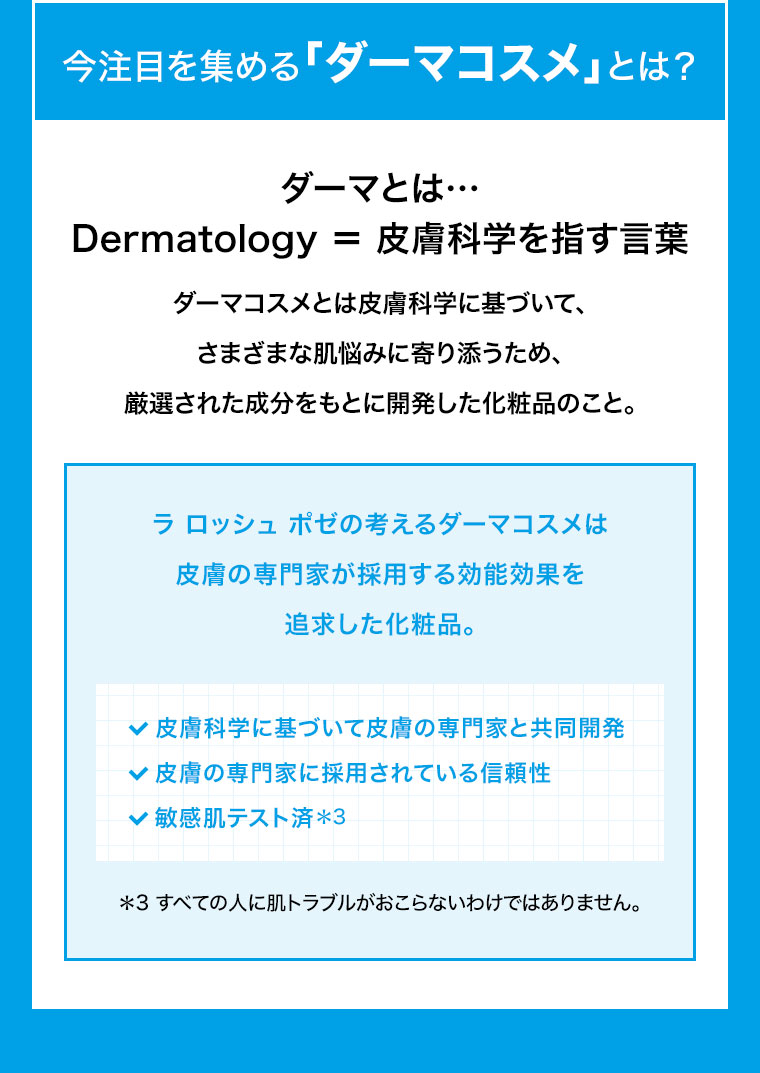 今注目を集める「ダーマコスメ」とは? ダーマとは、Dermatology＝皮膚科学を指す言葉。ダーマコスメとは皮膚科学に基づいて、さまざまな肌悩みに寄り添うため、厳選された成分をもとに開発した化粧品のこと。ラ ロッシュ ポゼの考えるダーマコスメは、皮膚の専門家が採用する効能効果を追求した化粧品。皮膚科学に基づいて皮膚の専門家と共同開発。皮膚の専門家に採用されている信頼性。敏感肌テスト済。注釈(詳細は本画像をご確認ください)。