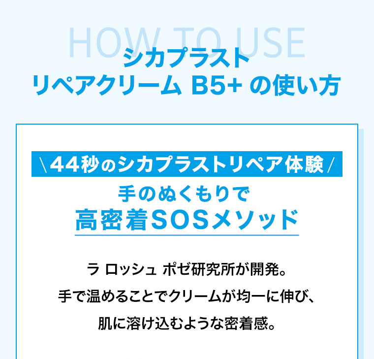 HOW TO USE。シカプラスト リペアクリーム B5+の使い方。44秒のシカプラストリペア体験。手のぬくもりで、高密着SOSメソッド。ラ ロッシュ ポゼ研究所が開発。手で温めることでクリームが均一に伸び、肌に溶け込むような密着感。