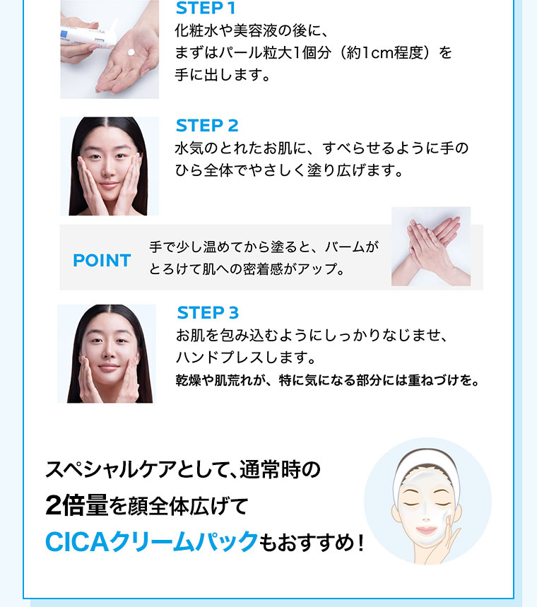 STEP 1 化粧水や美容液の後に、まずはパール粒大1個分(約1cm程度)をき手に出します。STEP 2 水気のとれたお肌に、すべらせるように手のひら全体でやさしく塗り広げます。POINT 手で少し温めてから塗ると、バームがとろけて肌への密着感がアップ。STEP 3 お肌を包み込むようにしっかりなじませ、ハンドプレスします。乾燥や肌荒れが、特に気になる部分には重ねづけを。スペシャルケアとして、通常時の2倍量を顔全体広げて、CICAクリームパックもおすすめ!