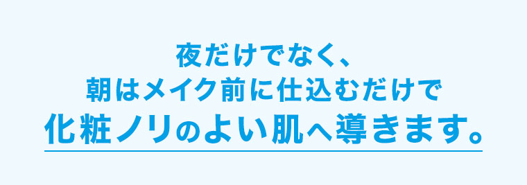 夜だけでなく、朝はメイク前に仕込むだけで、化粧ノリのよい肌へ導きます。