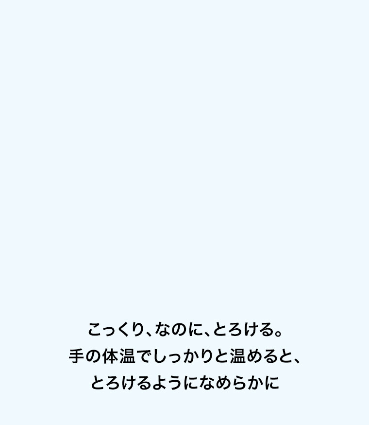 こっくり、なのに、とろける。手の体温でしっかりと温めると、とろけるようになめらかに。