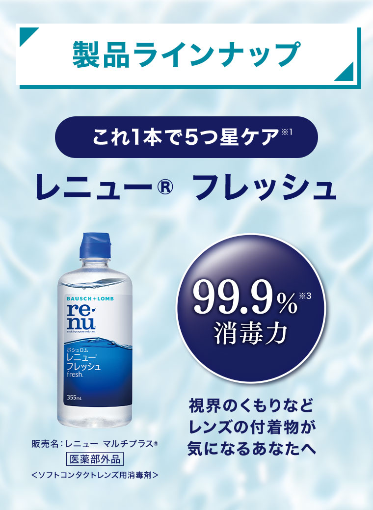 製品ラインナップ。これ1本で5つ星ケア。レニュー フレッシュ。99.9%消毒力。視界のくもりなど、レンズの付着物が気になるあなたへ。販売名、レニュー マルチプラス 医薬部外品(ソフトコンタクトレンズ用消毒剤)。