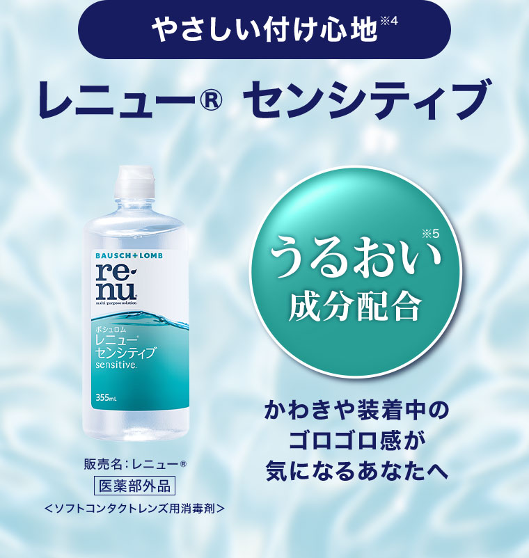 やさしい付け心地。レニュー センシティブ。うるおい成分配合。かわきや装着中のゴロゴロ感が気になるあなたへ。販売名、レニュー 医薬部外品(ソフトコンタクトレンズ用消毒剤)。