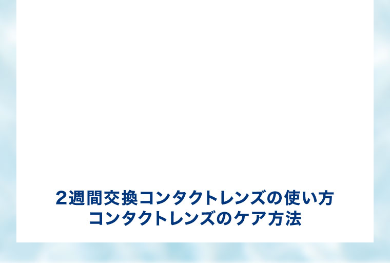 2週間交換コンタクトレンズの使い方。コンタクトレンズのケア方法。