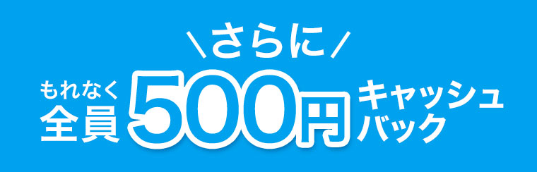 さらに、もれなく全員500円キャッシュバック。