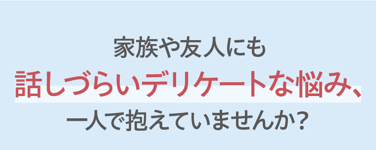家族や友人にも話しづらいデリケートな悩み、一人で抱えていませんか？