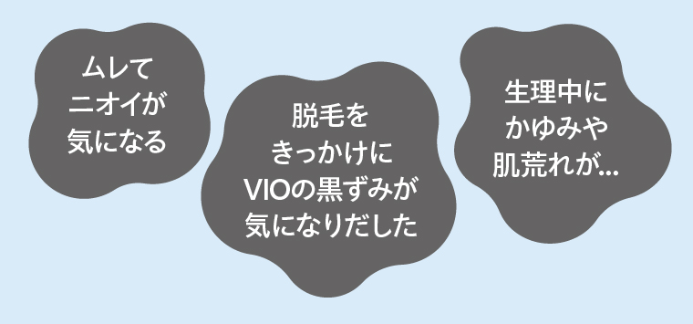 ムレてニオイが気になる/脱毛をきっかけにVIOの黒ずみが気になりだした/生理中にかゆみや肌荒れが...
