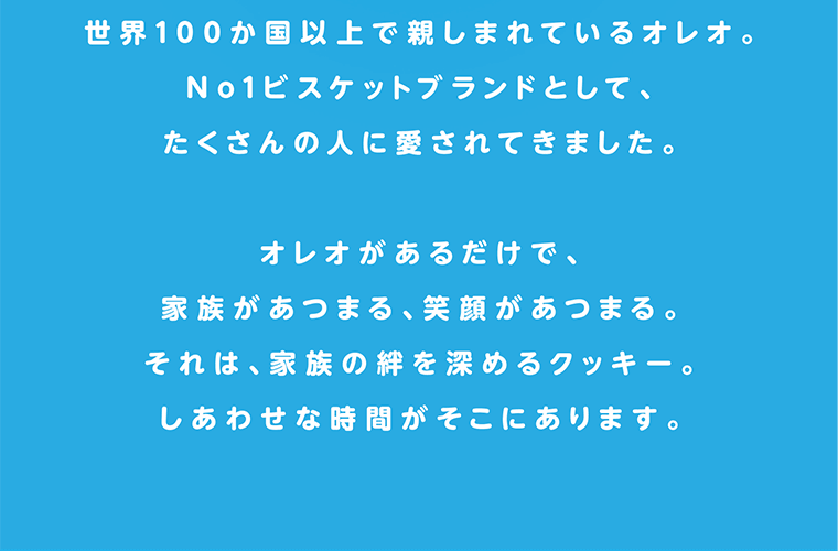 世界100か国以上で親しまれているオレオ。No1ビスケットブランドとして、たくさんの人に愛されてきました。オレオがあるだけで、家族があつまる、笑顔があつまる。それは、家族の絆を深めるクッキー。しあわせな時間がそこにあります。