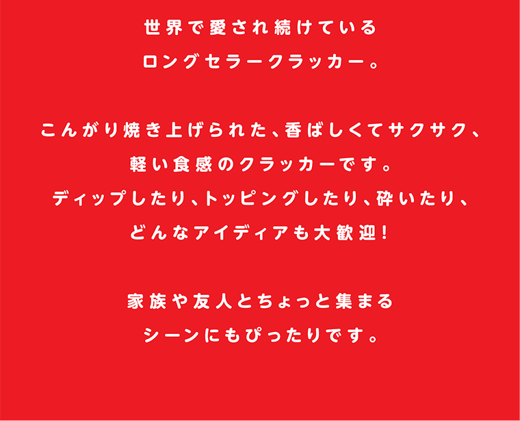 世界で愛され続けているロングセラークラッカー。こんがり焼き上げられた、香ばしくてサクサク、軽い食感のクラッカーです。ディップしたり、トッピングしたり、砕いたり、どんなアイディアも大歓迎！家族や友人とちょっと集まるシーンにもぴったりです。