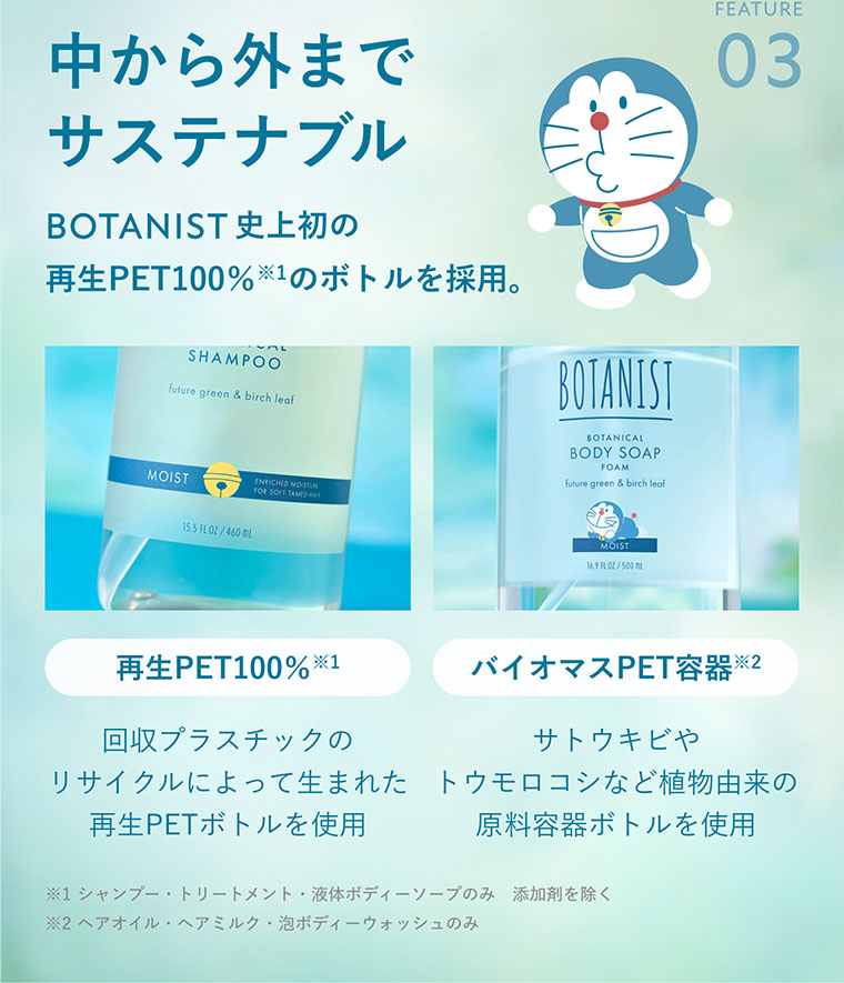 FEATURE 03。中から外までサステナブル。BOTANIST史上初の、再生PET100%のボトルを採用。再生PET100%。回収プラスチックのリサイクルによって生まれた再生PETボトルを使用。バイオマスPET容器。サトウキビやトウモロコシなど植物由来の原料容器ボトルを使用。注釈(詳細は本画像をご確認ください)。