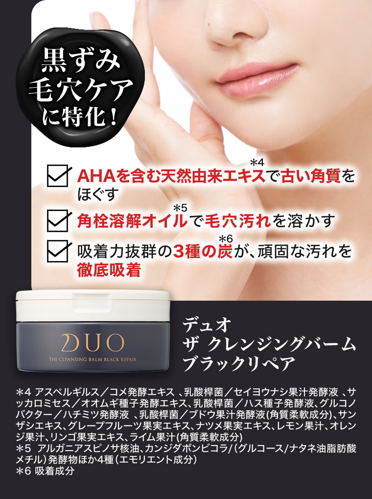 黒ずみ毛穴ケアに特化!AHAを含む天然由来エキスで古い角質をほぐす。角栓溶解オイルで毛穴汚れを溶かす。吸着力抜群の3種の炭が、頑固な汚れを徹底吸着。デュオ ザ クレンジングバーム ブラックリペア。注釈(詳細は本画像をご確認ください)。