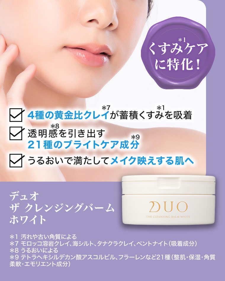 くすみケアに特化!4種の黄金比クレイが蓄積くすみを吸着。透明感を引き出す21種のブライトケア成分。うるおいで満たしてメイク映えする肌へ。デュオ ザ クレンジングバーム ホワイト。注釈(詳細は本画像をご確認ください)。