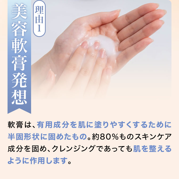 理由1、美容軟膏発想。軟膏は、有用成分を肌に塗りやすくするために半固形状に固めたもの。約80%ものスキンケア成分を固め、クレンジングであっても肌を整えるように作用します。