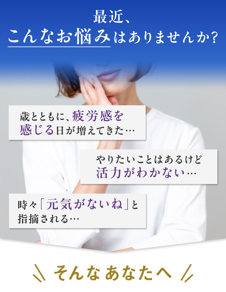 最近、こんなお悩みはありませんか? 歳とともに、疲労感を感じる日が増えてきた･･･ やりたいことはあるけど活力がわかない･･･ 時々「元気がないね」と指摘される･･･ そんなあなたへ。