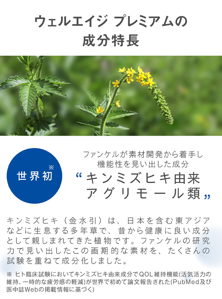 ウェルエイジ プレミアムの成分特長。世界初。ファンケルが素材開発から着手し機能性を見い出した成分“キンミズヒキ由来アグリモール類”。キンミズヒキ(金水引)は、日本を含む東アジアなどに生息する多年草で、昔から健康に良い成分として親しまれてきた植物です。ファンケルの研究力で見い出したこの画期的な素材を、たくさんの試験を重ねて成分化しました。注釈(詳細は本画像をご確認ください)。