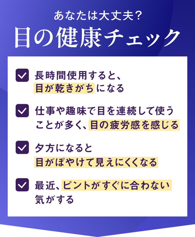 あなたは大丈夫? 目の健康チェック。長時間使用すると、目が乾きがちになる。仕事や趣味で目を連続して使うことが多く、目の疲労感を感じる。夕方になると目がぼやけて見えにくくなる。最近、ピントがすぐに合わない気がする。
