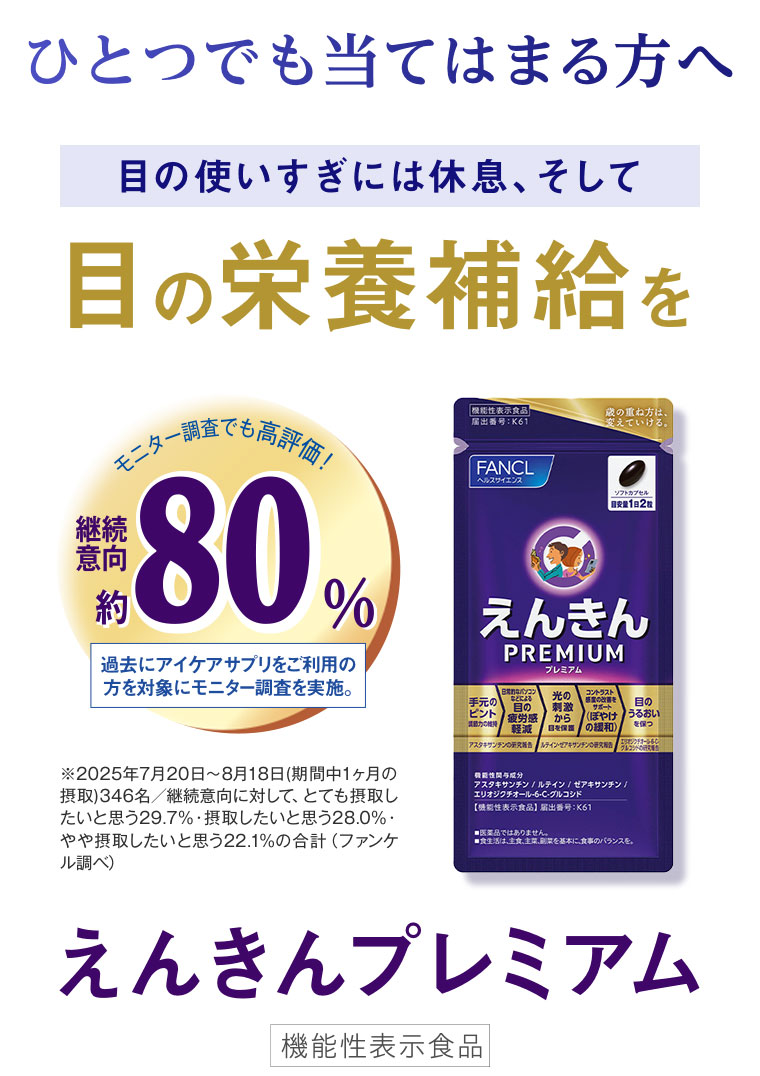 ひとつでも当てはまる方へ。目の使いすぎには休息、そして目の栄養補給を。モニター調査でも高評価! 継続意向約80%。過去にアイケアサプリをご利用の方を対象にモニター調査を実施。注釈(詳細は本画像をご確認ください)。えんきんプレミアム 機能性表示食品。