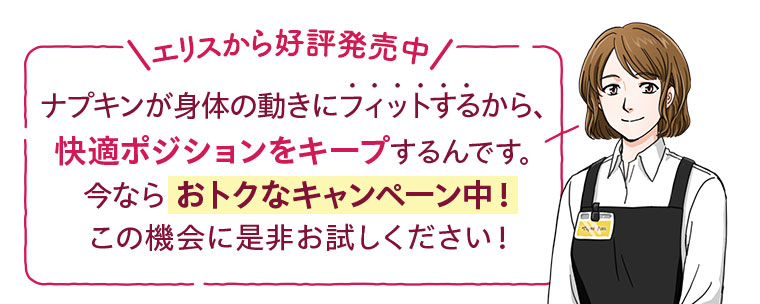 エリスから好評発売中。ナプキンが身体の動きにフィットするから、快適ポジションをキープするんです。今ならおトクなキャンペーン中!この機会に是非お試しください。