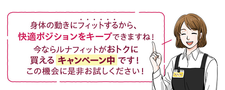身体の動きにフィットするから、快適ポジションをキープできますね!今ならルナフィットがおトクに買えるキャンペーン中です!この機会に是非お試しください。