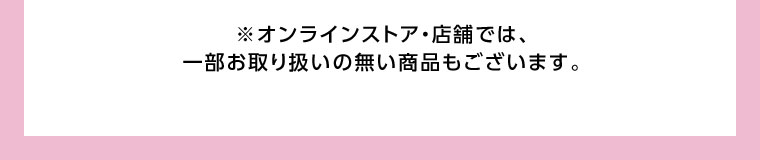 オンラインストア・店舗では、一部お取り扱いのない商品もございます。