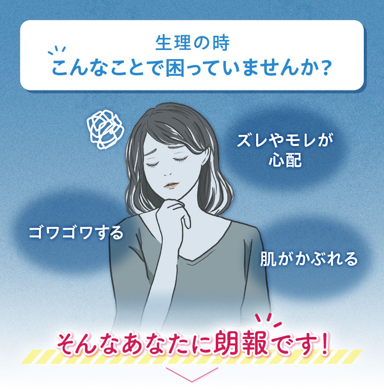 生理の時、こんなことで困っていませんか?ズレやモレが心配、ゴワゴワする、肌がかぶれる。そんなあなたに朗報です!