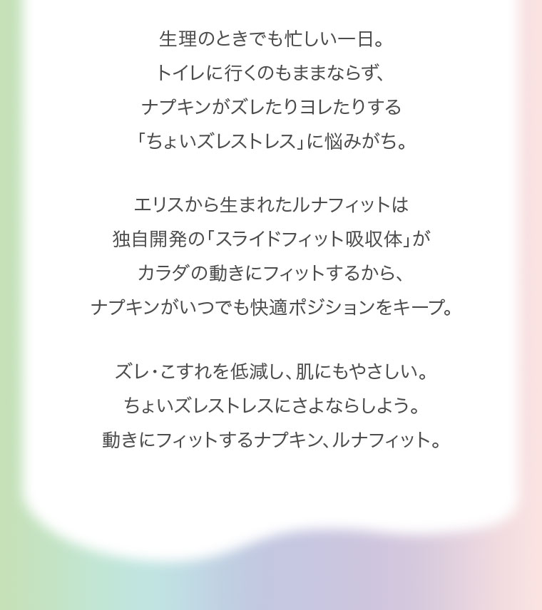 生理のときでも忙しい一日。トイレに行くのもままならず、ナプキンがズレたりヨレたりする「ちょいズレストレス」に悩みがち。エリスから生まれたルナフィットは独自開発の「スライドフィット吸収体」がカラダの動きにフィットするから、ナプキンがいつでも快適ポジションをキープ。ズレ・こすれを低減し、肌にもやさしい。ちょいズレストレスにさよならしよう。動きにフィットするナプキン、ルナフィット。