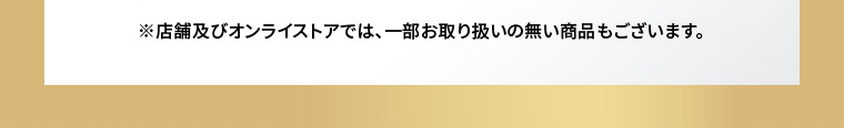 ※店舗及びオンラインストアでは、一部お取り扱いのない商品もございます。