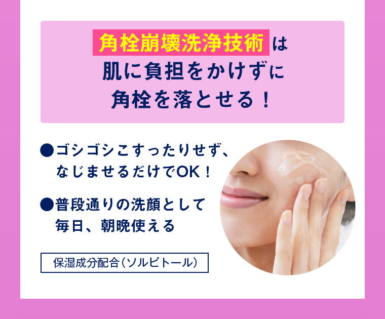 角栓崩壊洗浄技術は肌に負担をかけずに角栓を落とせる！ ・ゴシゴシこすったりせず、なじませるだけでOK！ ・普段通りの洗顔として毎日、朝晩使える 保湿成分配合（ソルビトール）